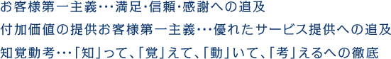 お客様第一主義・・・満足・信頼・感謝への追及付加価値の提供お客様第一主義・・・優れたサービス提供への追及知覚動考・・・「知」って、「覚」えて、「動」いて、「考」えるへの徹底